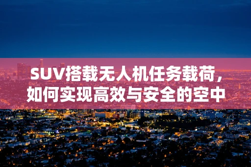 SUV搭载无人机任务载荷，如何实现高效与安全的空中侦察？