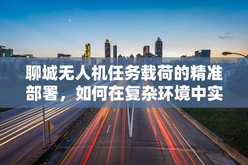 聊城无人机任务载荷的精准部署，如何在复杂环境中实现高效数据采集？