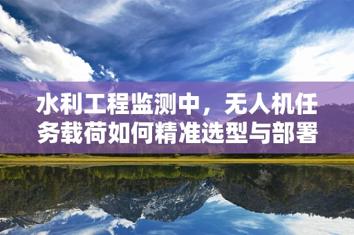 水利工程监测中，无人机任务载荷如何精准选型与部署？