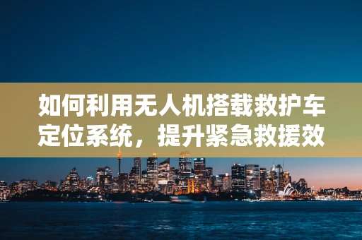 如何利用无人机搭载救护车定位系统，提升紧急救援效率？
