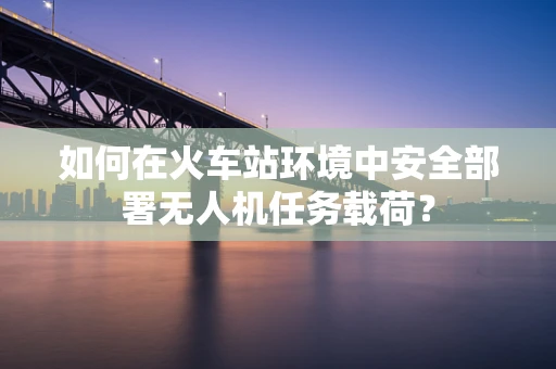 如何在火车站环境中安全部署无人机任务载荷？