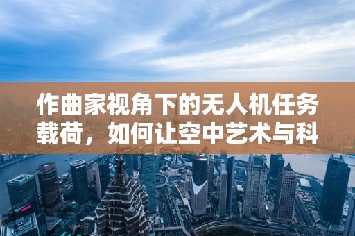 作曲家视角下的无人机任务载荷，如何让空中艺术与科技共舞？