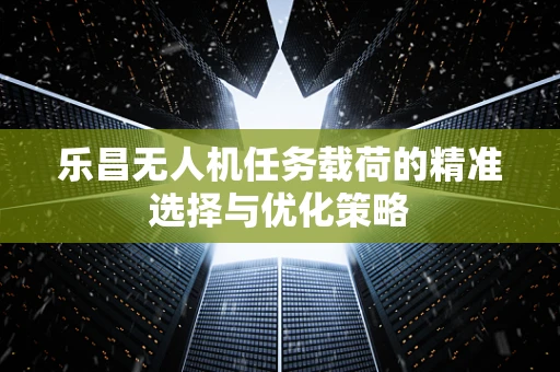 乐昌无人机任务载荷的精准选择与优化策略