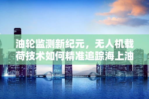 油轮监测新纪元，无人机载荷技术如何精准追踪海上油轮？