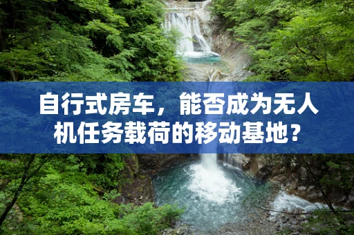 自行式房车，能否成为无人机任务载荷的移动基地？
