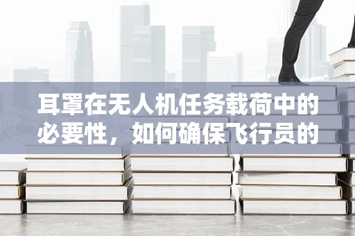 耳罩在无人机任务载荷中的必要性，如何确保飞行员的听力安全？