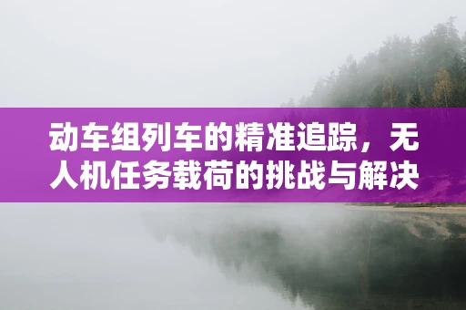 动车组列车的精准追踪，无人机任务载荷的挑战与解决方案