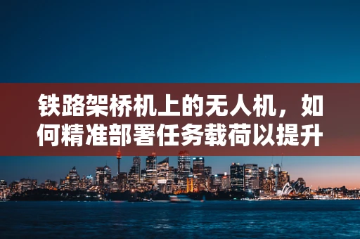 铁路架桥机上的无人机，如何精准部署任务载荷以提升作业效率？