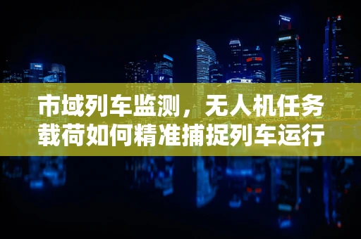 市域列车监测，无人机任务载荷如何精准捕捉列车运行细节？