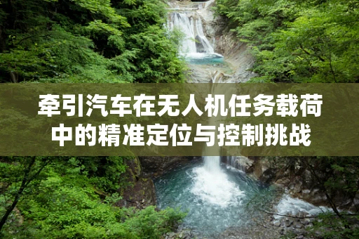 牵引汽车在无人机任务载荷中的精准定位与控制挑战