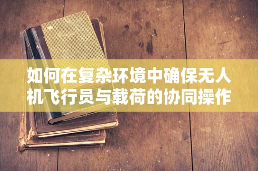 如何在复杂环境中确保无人机飞行员与载荷的协同操作安全？