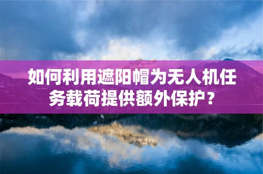 如何利用遮阳帽为无人机任务载荷提供额外保护？