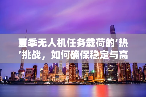 夏季无人机任务载荷的‘热’挑战，如何确保稳定与高效？