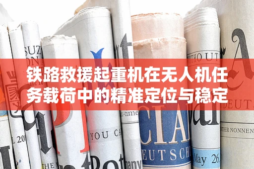 铁路救援起重机在无人机任务载荷中的精准定位与稳定控制挑战