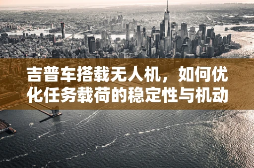 吉普车搭载无人机，如何优化任务载荷的稳定性与机动性？