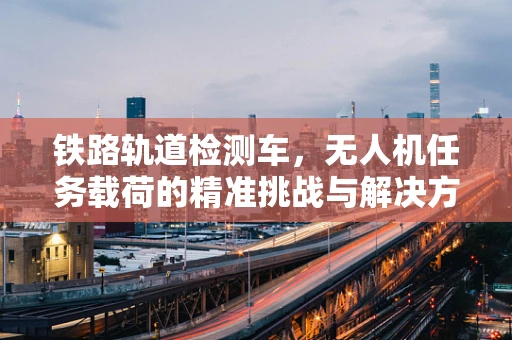 铁路轨道检测车，无人机任务载荷的精准挑战与解决方案