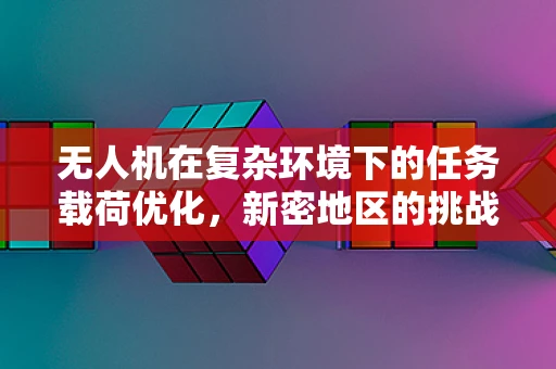 无人机在复杂环境下的任务载荷优化，新密地区的挑战与机遇