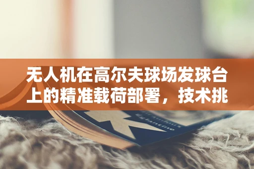 无人机在高尔夫球场发球台上的精准载荷部署，技术挑战与解决方案