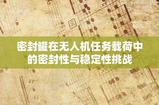 密封罐在无人机任务载荷中的密封性与稳定性挑战