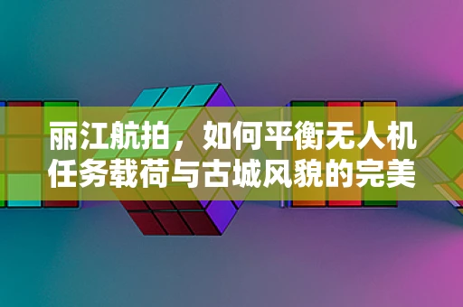 丽江航拍，如何平衡无人机任务载荷与古城风貌的完美融合？