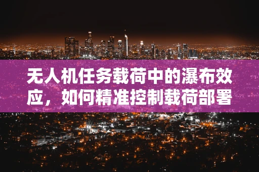 无人机任务载荷中的瀑布效应，如何精准控制载荷部署？