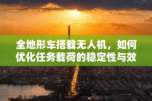 全地形车搭载无人机，如何优化任务载荷的稳定性与效率？