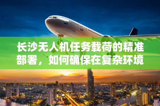 长沙无人机任务载荷的精准部署，如何确保在复杂环境中稳定传输数据？