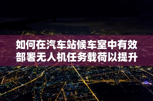 如何在汽车站候车室中有效部署无人机任务载荷以提升安全监控？