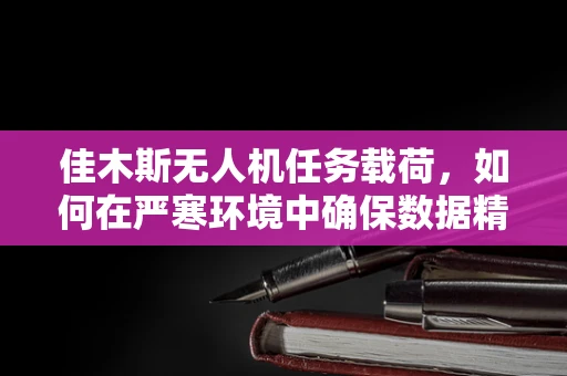 佳木斯无人机任务载荷，如何在严寒环境中确保数据精准采集？