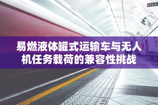 易燃液体罐式运输车与无人机任务载荷的兼容性挑战