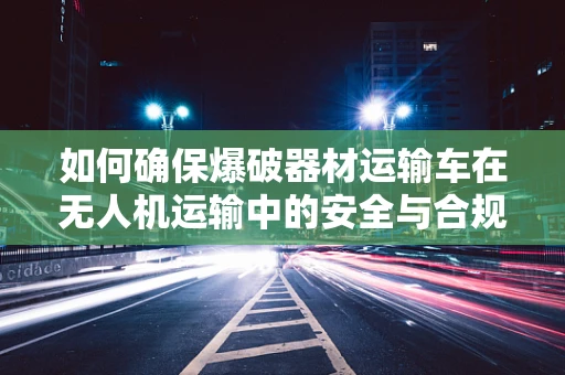 如何确保爆破器材运输车在无人机运输中的安全与合规？