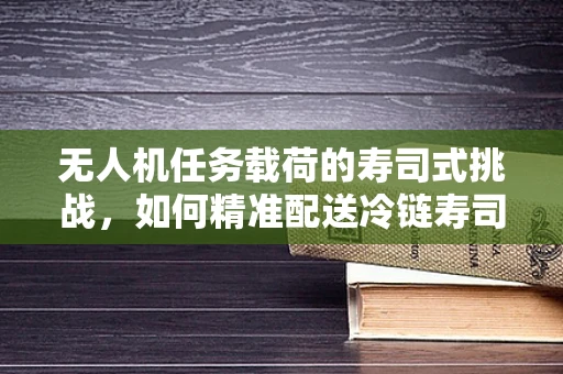 无人机任务载荷的寿司式挑战，如何精准配送冷链寿司？