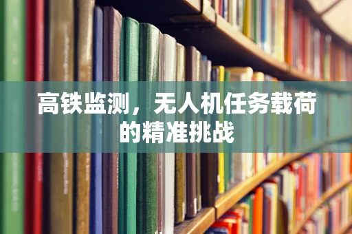 高铁监测，无人机任务载荷的精准挑战