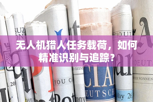 无人机猎人任务载荷，如何精准识别与追踪？