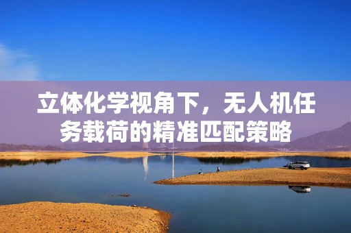 立体化学视角下，无人机任务载荷的精准匹配策略
