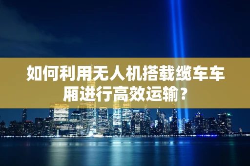 如何利用无人机搭载缆车车厢进行高效运输？