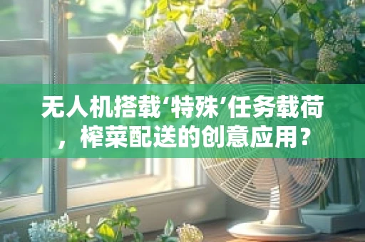 无人机搭载‘特殊’任务载荷，榨菜配送的创意应用？