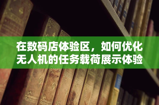在数码店体验区，如何优化无人机的任务载荷展示体验？