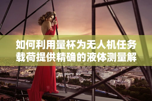 如何利用量杯为无人机任务载荷提供精确的液体测量解决方案？
