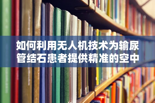 如何利用无人机技术为输尿管结石患者提供精准的空中医疗支持？