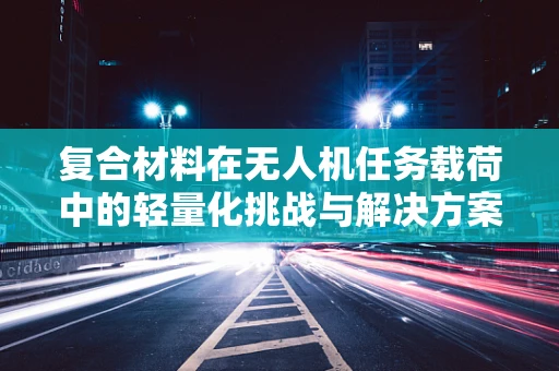 复合材料在无人机任务载荷中的轻量化挑战与解决方案
