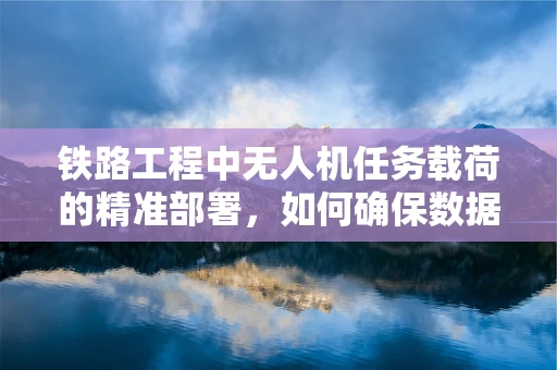 铁路工程中无人机任务载荷的精准部署，如何确保数据采集的时效与精度？