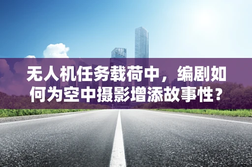 无人机任务载荷中，编剧如何为空中摄影增添故事性？