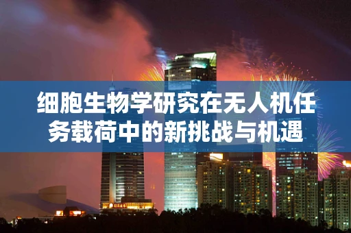 细胞生物学研究在无人机任务载荷中的新挑战与机遇