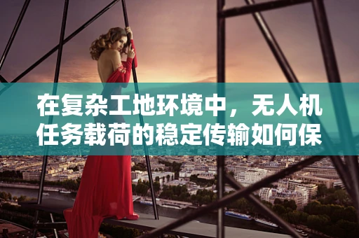 在复杂工地环境中，无人机任务载荷的稳定传输如何保障？