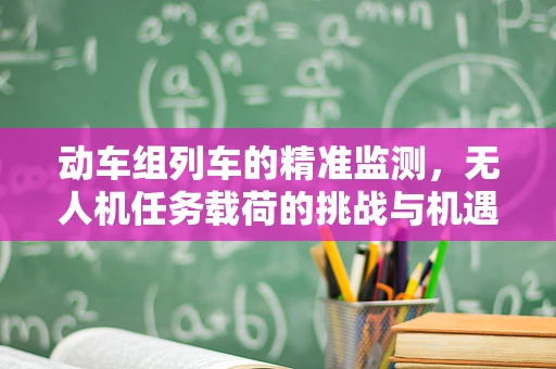 动车组列车的精准监测，无人机任务载荷的挑战与机遇