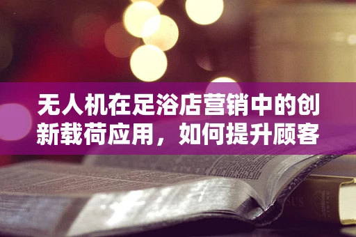 无人机在足浴店营销中的创新载荷应用，如何提升顾客体验？