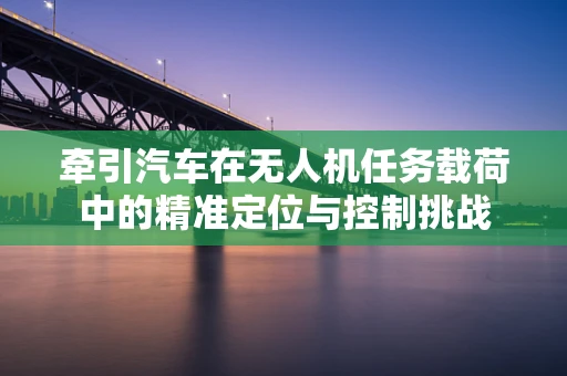 牵引汽车在无人机任务载荷中的精准定位与控制挑战