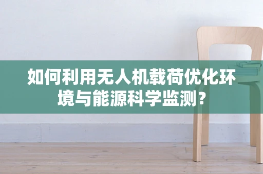 如何利用无人机载荷优化环境与能源科学监测？