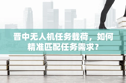 晋中无人机任务载荷，如何精准匹配任务需求？